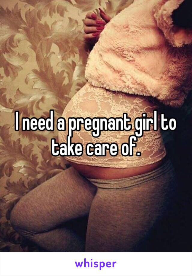 I need a pregnant girl to take care of.  