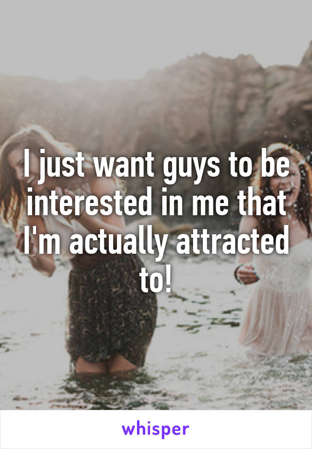 I just want guys to be interested in me that I'm actually attracted to!