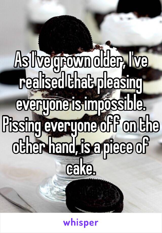 As I've grown older, I've realised that pleasing everyone is impossible. Pissing everyone off on the other hand, is a piece of cake.