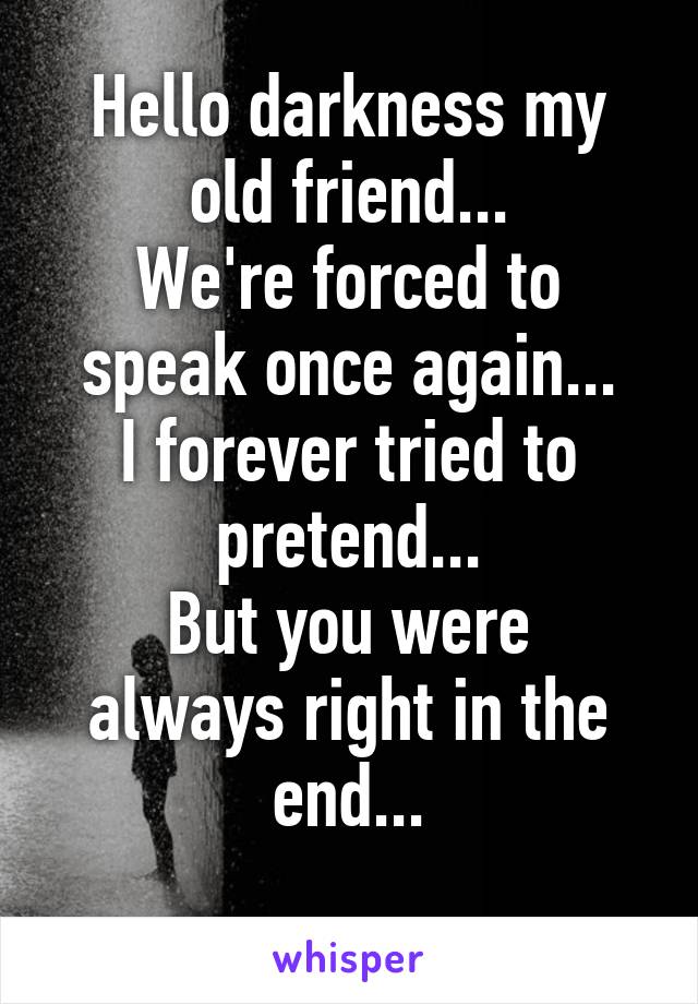 Hello darkness my old friend...
We're forced to speak once again...
I forever tried to pretend...
But you were always right in the end...
