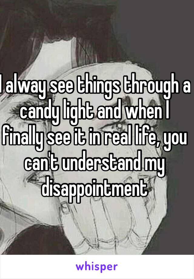 I alway see things through a candy light and when I finally see it in real life, you can't understand my disappointment 