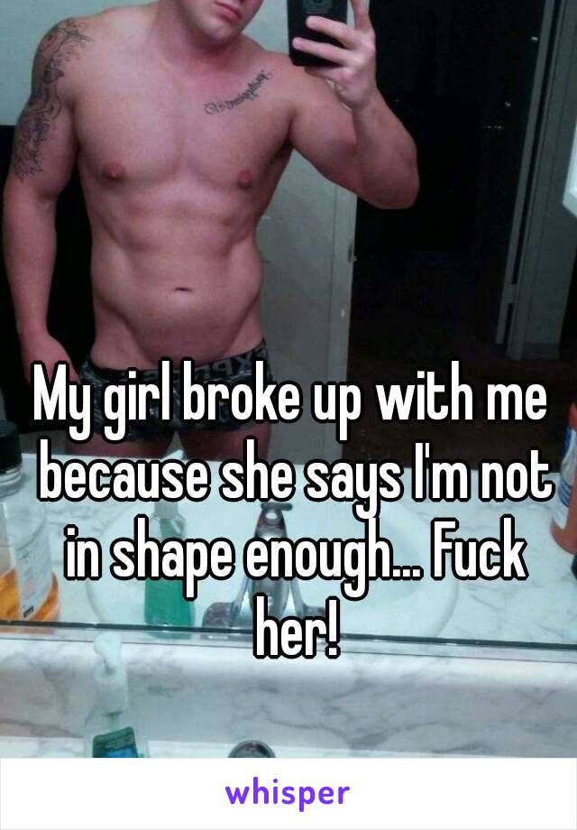 My girl broke up with me because she says I'm not in shape enough... Fuck her!