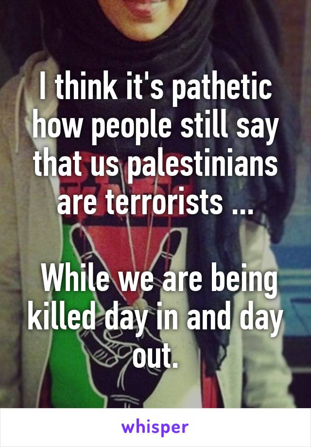 I think it's pathetic how people still say that us palestinians are terrorists ...

 While we are being killed day in and day out.