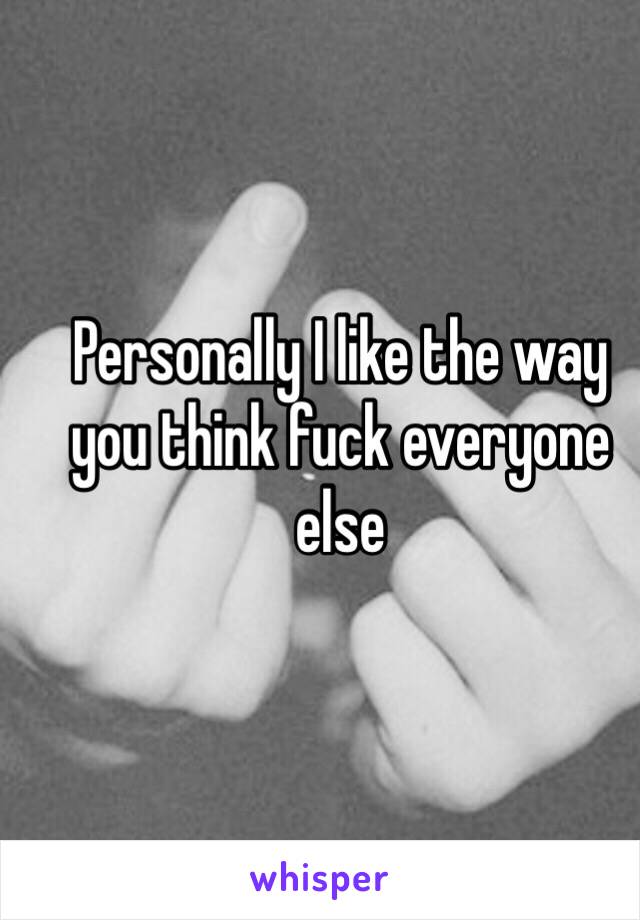 Personally I like the way you think fuck everyone else 