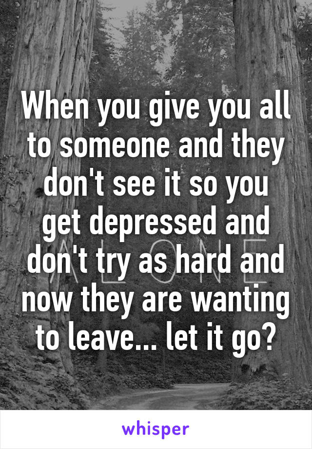 When you give you all to someone and they don't see it so you get depressed and don't try as hard and now they are wanting to leave... let it go?