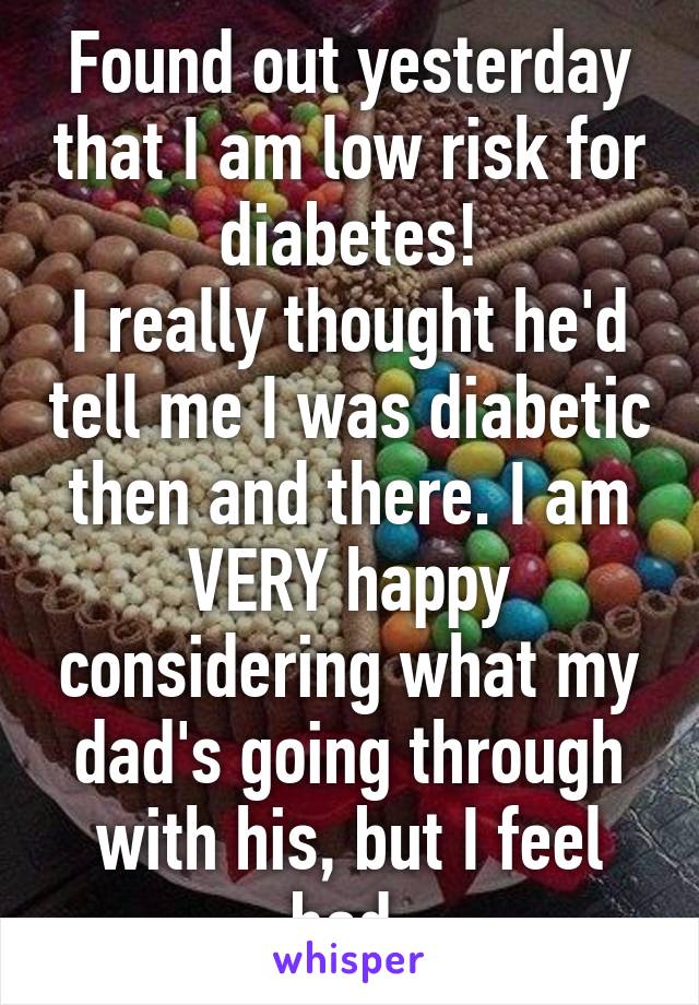 Found out yesterday that I am low risk for diabetes!
I really thought he'd tell me I was diabetic then and there. I am VERY happy considering what my dad's going through with his, but I feel bad.