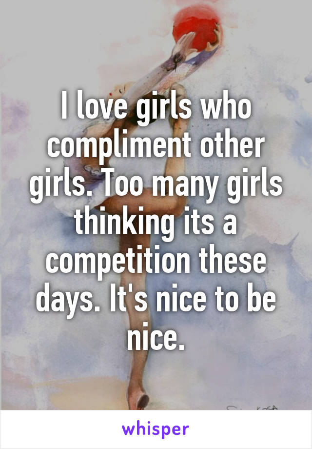 I love girls who compliment other girls. Too many girls thinking its a competition these days. It's nice to be nice.