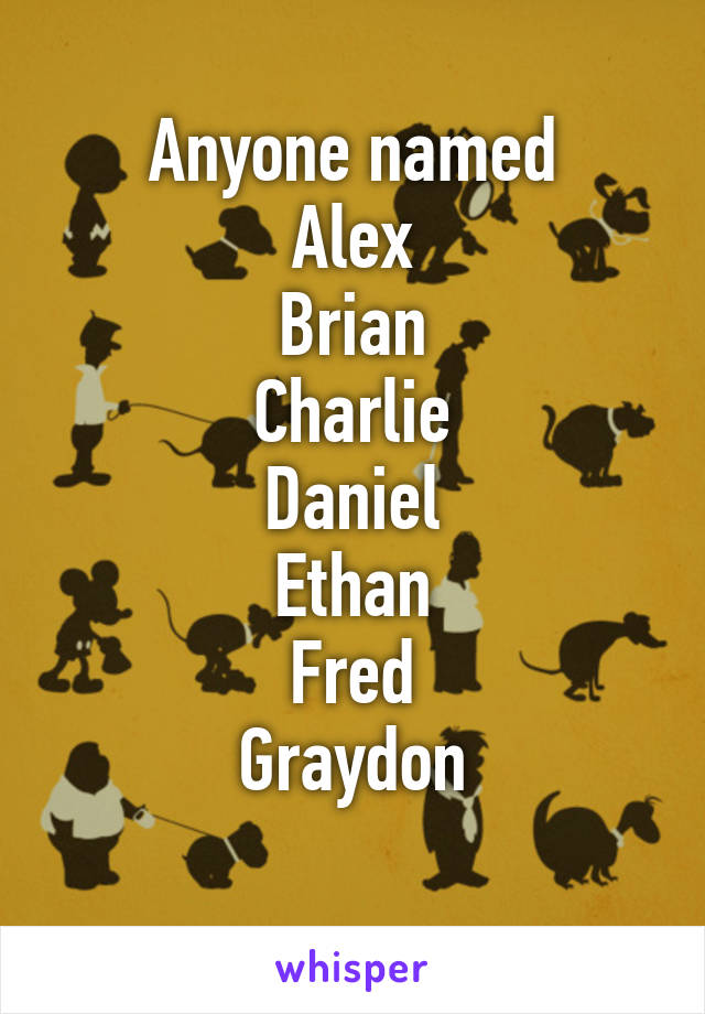 Anyone named
Alex
Brian
Charlie
Daniel
Ethan
Fred
Graydon
