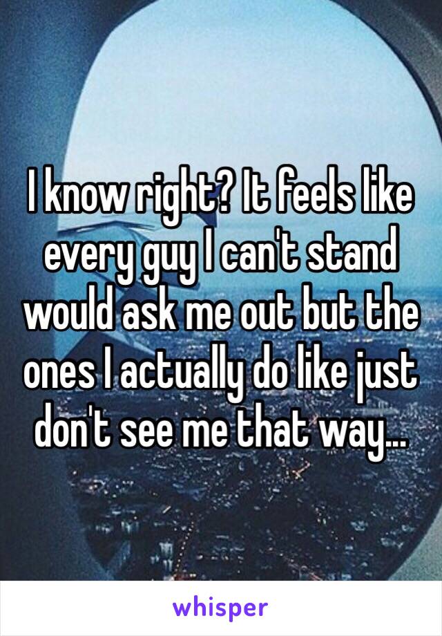 I know right? It feels like every guy I can't stand would ask me out but the ones I actually do like just don't see me that way...