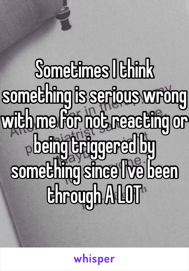 Sometimes I think something is serious wrong with me for not reacting or being triggered by something since I've been through A LOT 