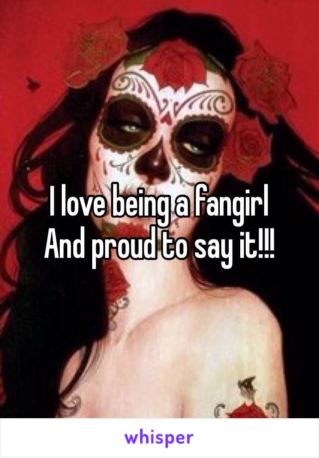 I love being a fangirl
And proud to say it!!!