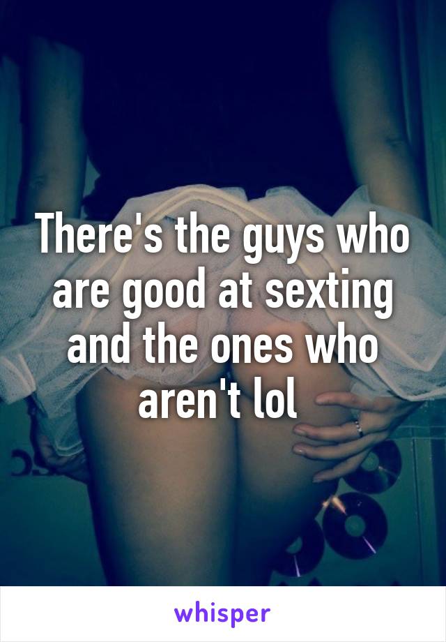 There's the guys who are good at sexting and the ones who aren't lol 