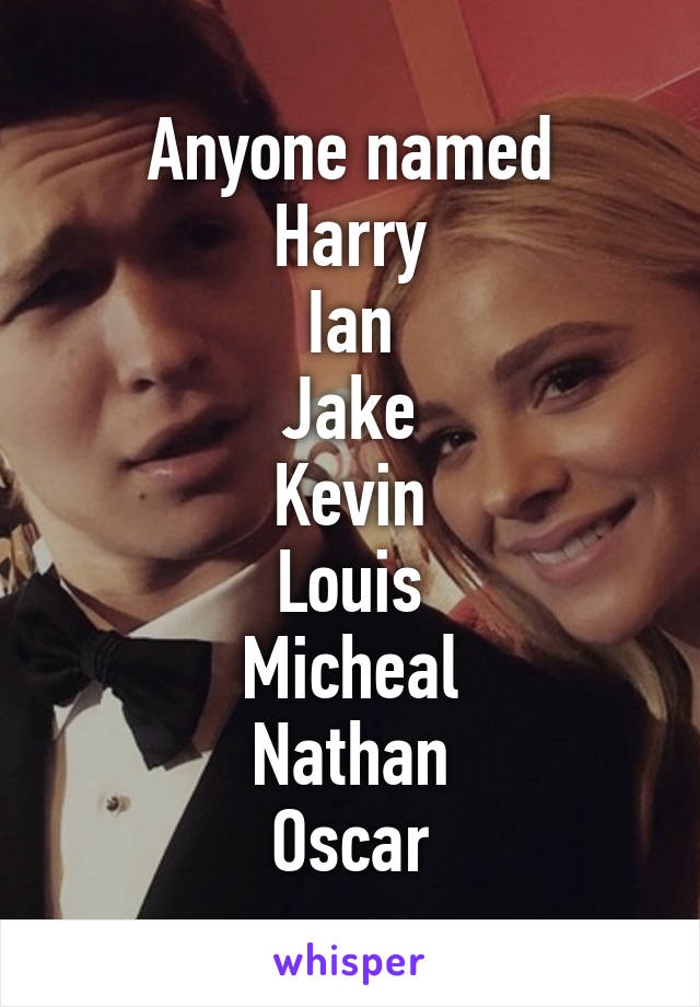 Anyone named
Harry
Ian
Jake
Kevin
Louis
Micheal
Nathan
Oscar