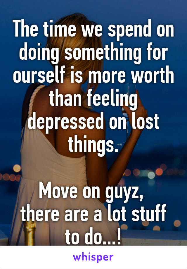 The time we spend on doing something for ourself is more worth than feeling depressed on lost things.

Move on guyz, 
there are a lot stuff to do...!