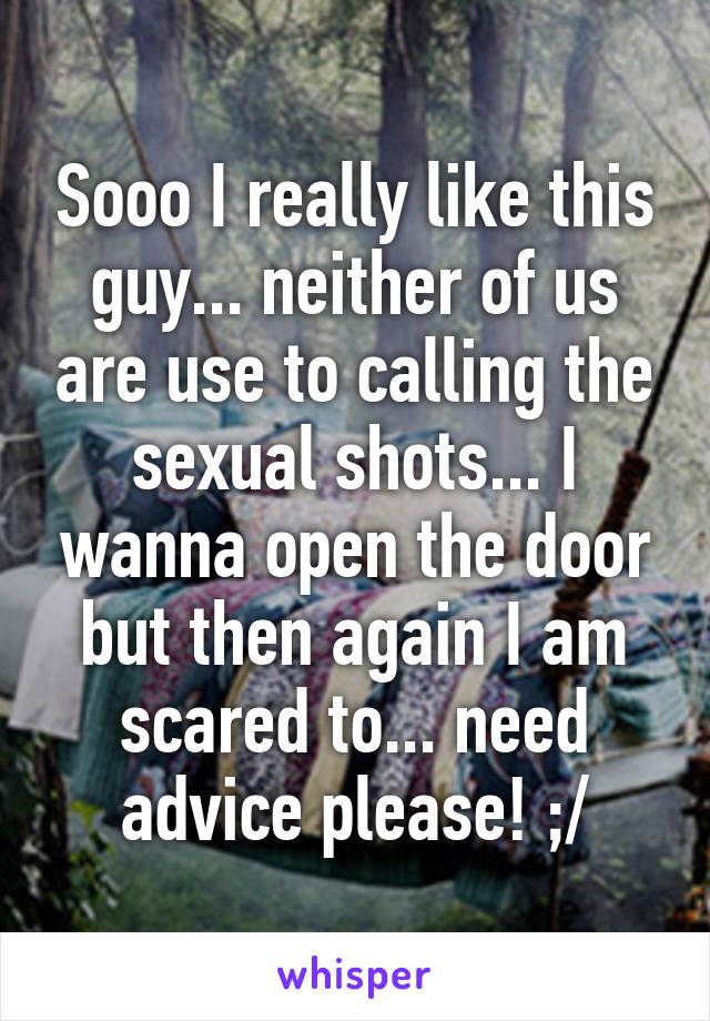 Sooo I really like this guy... neither of us are use to calling the sexual shots... I wanna open the door but then again I am scared to... need advice please! ;/