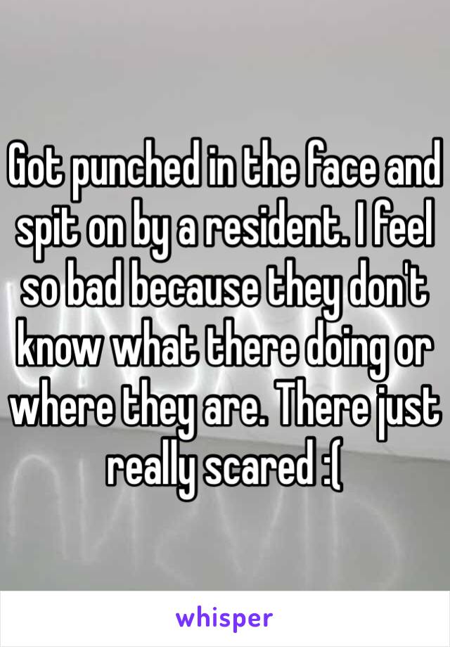 Got punched in the face and spit on by a resident. I feel so bad because they don't know what there doing or where they are. There just really scared :(