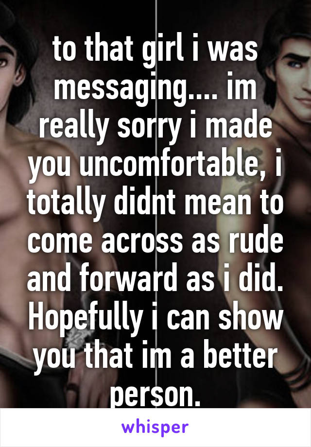 to that girl i was messaging.... im really sorry i made you uncomfortable, i totally didnt mean to come across as rude and forward as i did. Hopefully i can show you that im a better person.