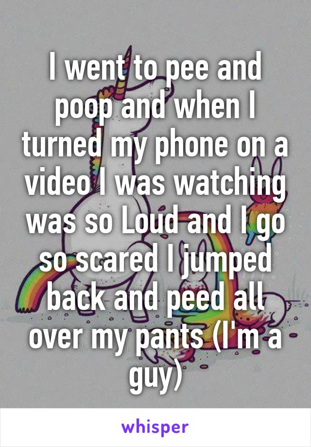 I went to pee and poop and when I turned my phone on a video I was watching was so Loud and I go so scared I jumped back and peed all over my pants (I'm a guy)