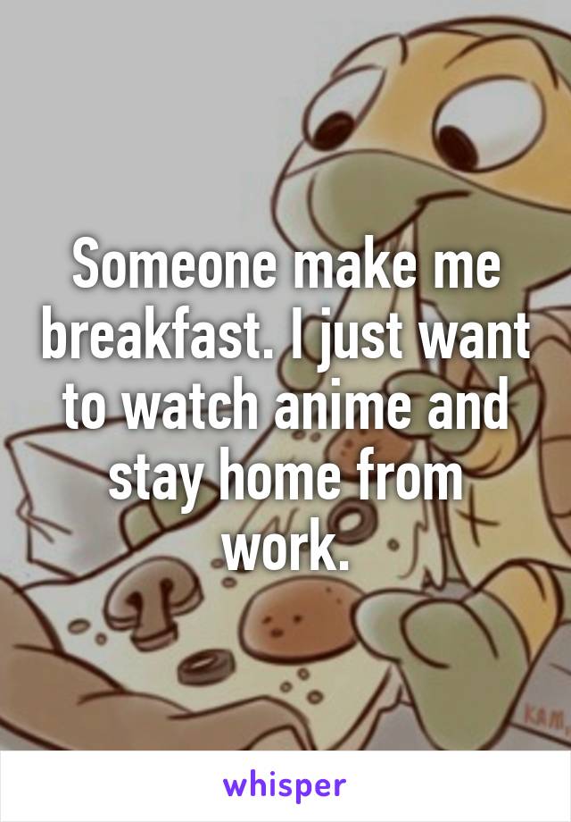 Someone make me breakfast. I just want to watch anime and stay home from work.