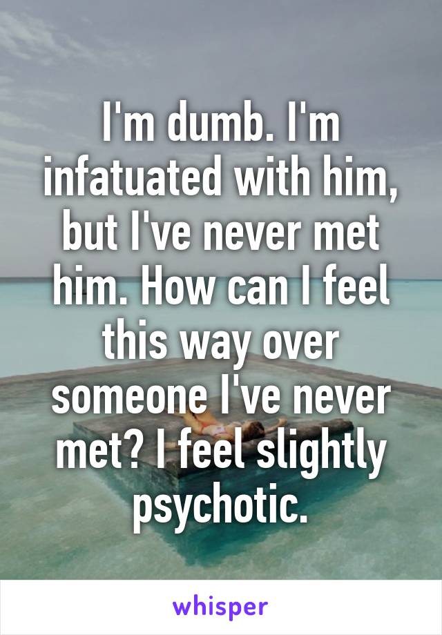 I'm dumb. I'm infatuated with him, but I've never met him. How can I feel this way over someone I've never met? I feel slightly psychotic.