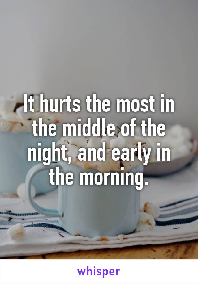 It hurts the most in the middle of the night, and early in the morning.