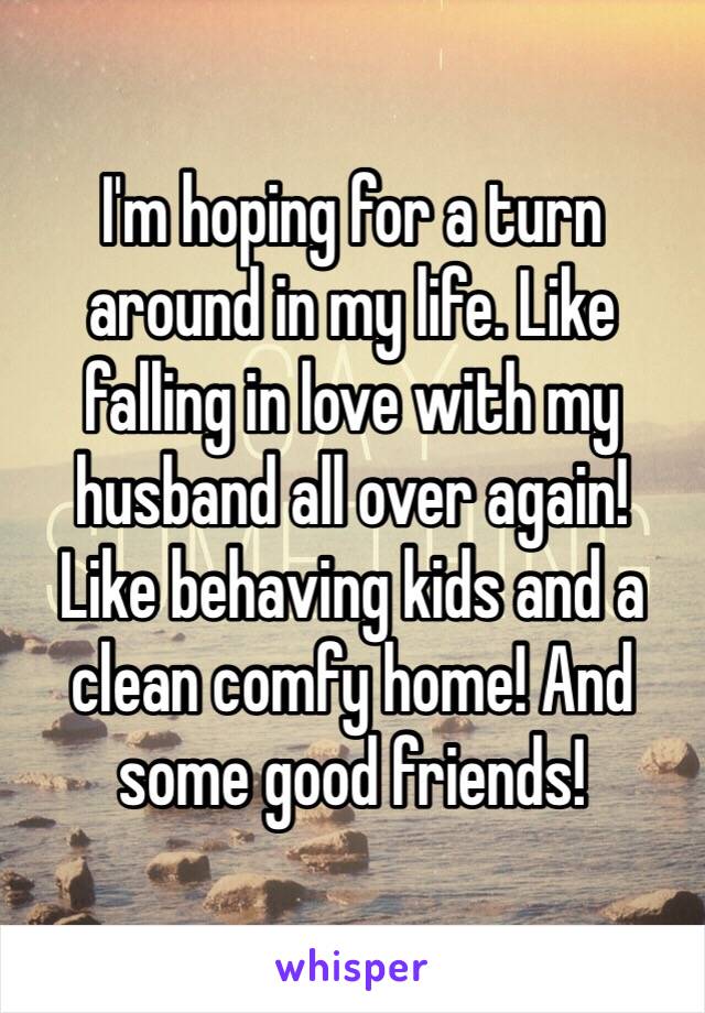 I'm hoping for a turn around in my life. Like falling in love with my husband all over again! 
Like behaving kids and a clean comfy home! And some good friends!