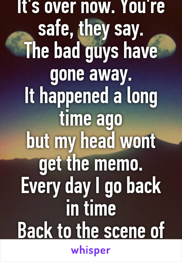 It's over now. You're safe, they say.
The bad guys have gone away.
It happened a long time ago
but my head wont get the memo.
Every day I go back in time
Back to the scene of the terrifying crime