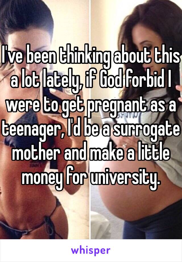 I've been thinking about this a lot lately, if God forbid I were to get pregnant as a teenager, I'd be a surrogate mother and make a little money for university.