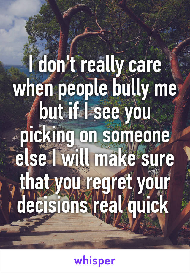 I don't really care when people bully me but if I see you picking on someone else I will make sure that you regret your decisions real quick 