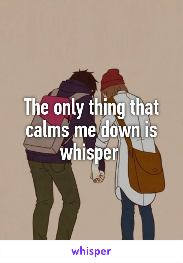 The only thing that calms me down is whisper 