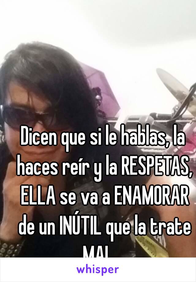 Dicen que si le hablas, la haces reír y la RESPETAS, ELLA se va a ENAMORAR de un INÚTIL que la trate MAL. ..