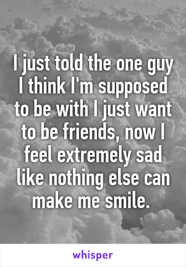 I just told the one guy I think I'm supposed to be with I just want to be friends, now I feel extremely sad like nothing else can make me smile. 