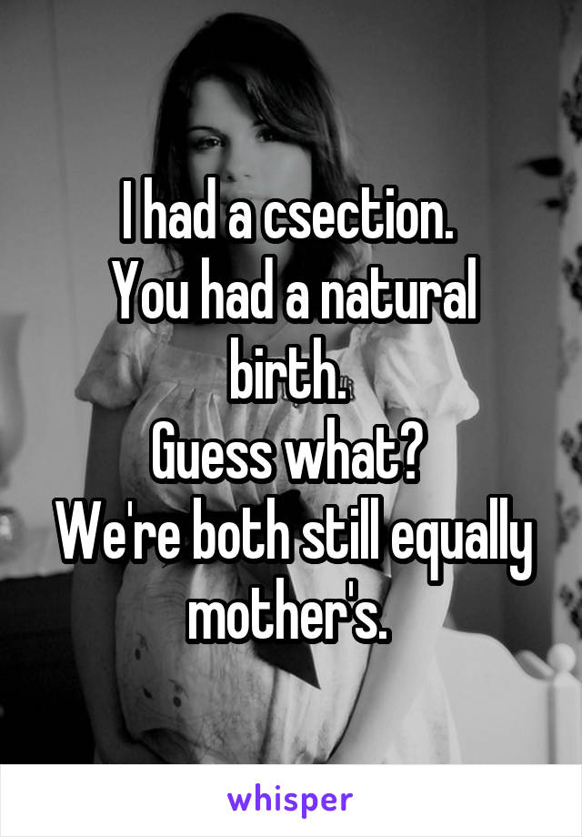 I had a csection. 
You had a natural birth. 
Guess what? 
We're both still equally mother's. 