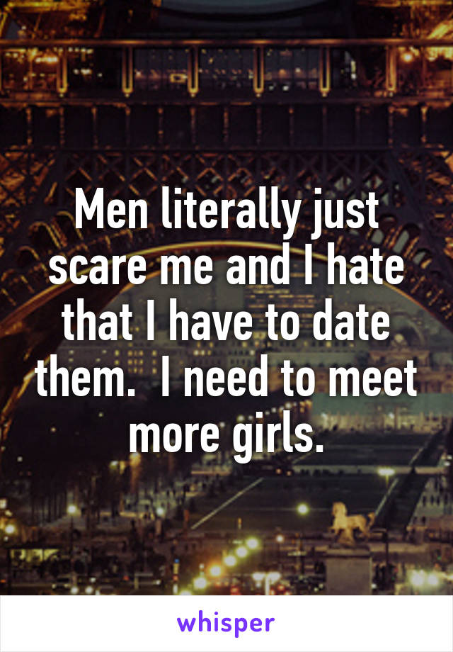 Men literally just scare me and I hate that I have to date them.  I need to meet more girls.