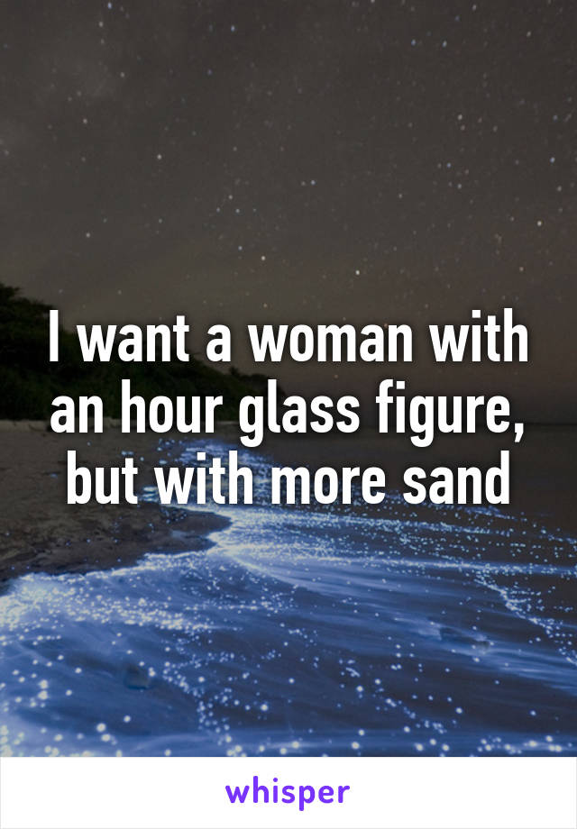 I want a woman with an hour glass figure, but with more sand