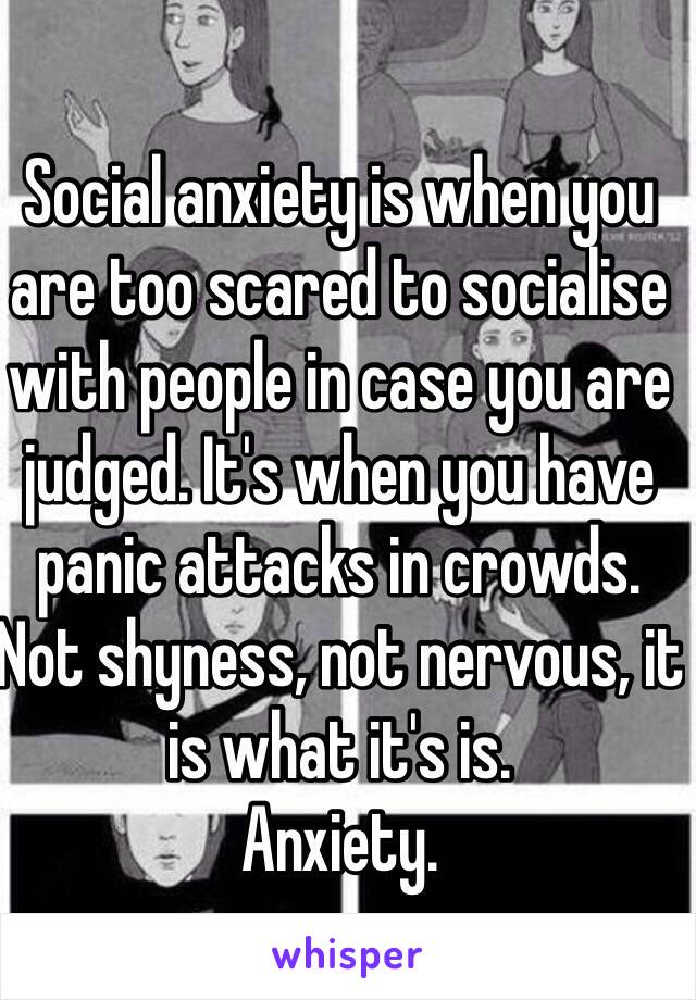 Social anxiety is when you are too scared to socialise with people in case you are judged. It's when you have panic attacks in crowds. Not shyness, not nervous, it is what it's is.
Anxiety.