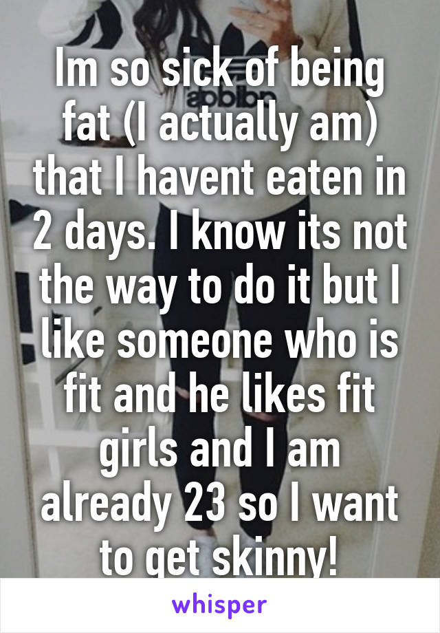 Im so sick of being fat (I actually am) that I havent eaten in 2 days. I know its not the way to do it but I like someone who is fit and he likes fit girls and I am already 23 so I want to get skinny!