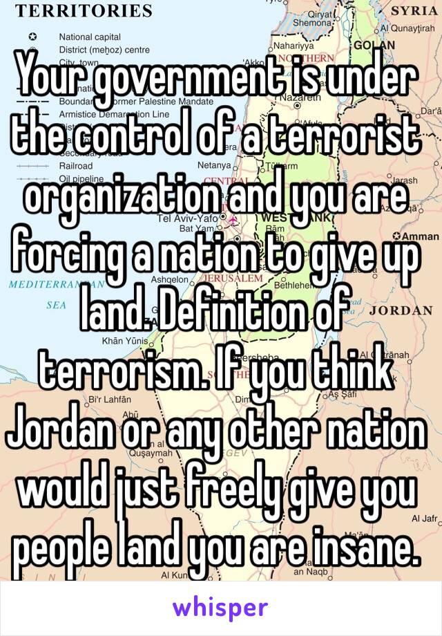 Your government is under the control of a terrorist organization and you are forcing a nation to give up land. Definition of terrorism. If you think Jordan or any other nation would just freely give you people land you are insane.