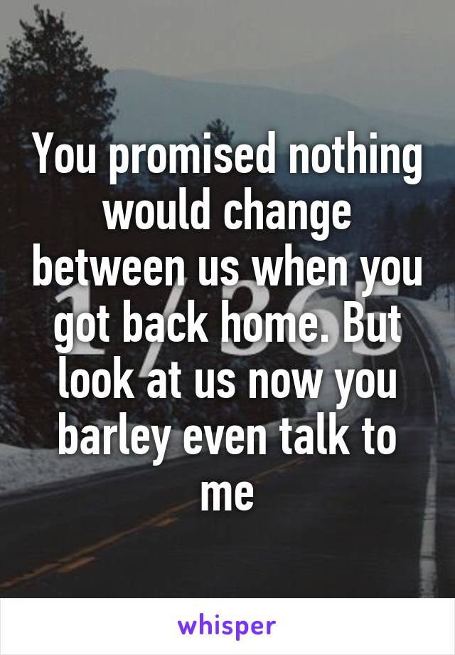 You promised nothing would change between us when you got back home. But look at us now you barley even talk to me