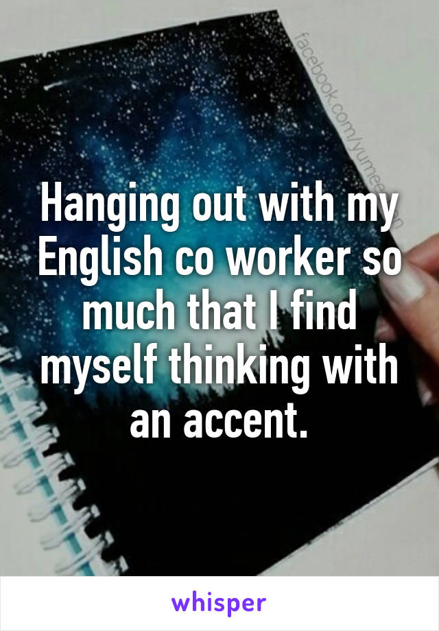 Hanging out with my English co worker so much that I find myself thinking with an accent.