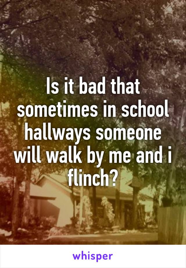 Is it bad that sometimes in school hallways someone will walk by me and i flinch?