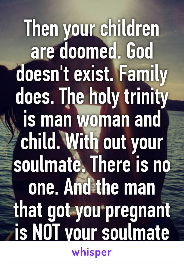 Then your children are doomed. God doesn't exist. Family does. The holy trinity is man woman and child. With out your soulmate. There is no one. And the man that got you pregnant is NOT your soulmate