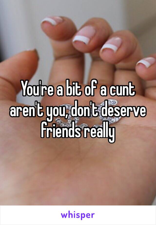 You're a bit of a cunt aren't you, don't deserve friends really 