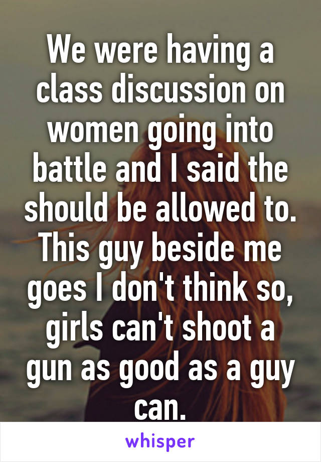 We were having a class discussion on women going into battle and I said the should be allowed to. This guy beside me goes I don't think so, girls can't shoot a gun as good as a guy can.