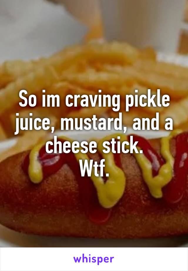 So im craving pickle juice, mustard, and a cheese stick.
Wtf.