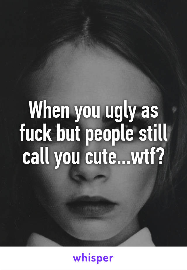 When you ugly as fuck but people still call you cute...wtf?