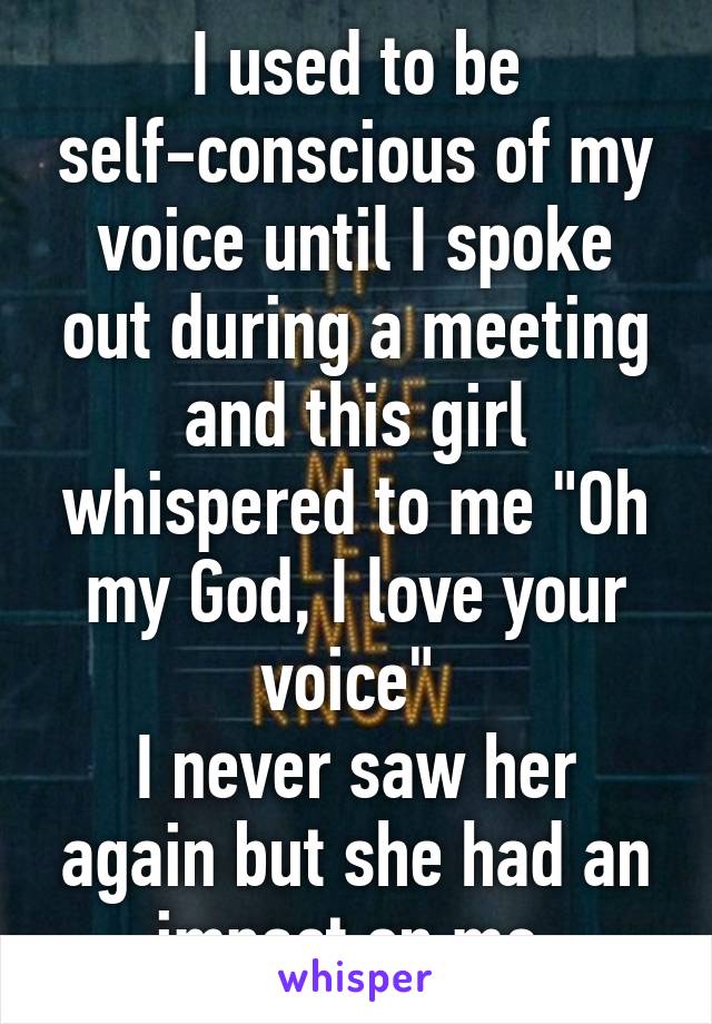 I used to be self-conscious of my voice until I spoke out during a meeting and this girl whispered to me "Oh my God, I love your voice" 
I never saw her again but she had an impact on me.