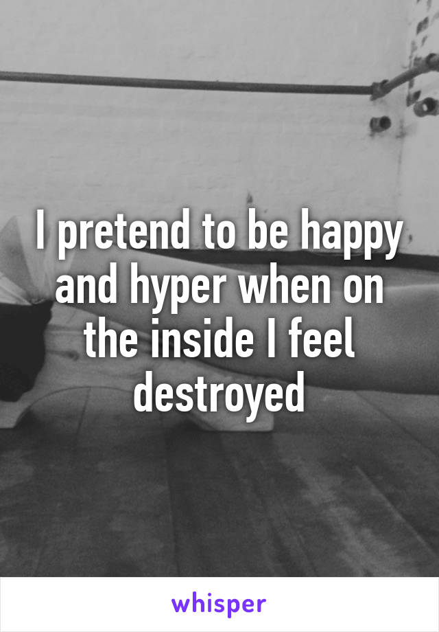 I pretend to be happy and hyper when on the inside I feel destroyed