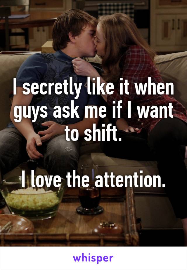 I secretly like it when guys ask me if I want to shift.

I love the attention.