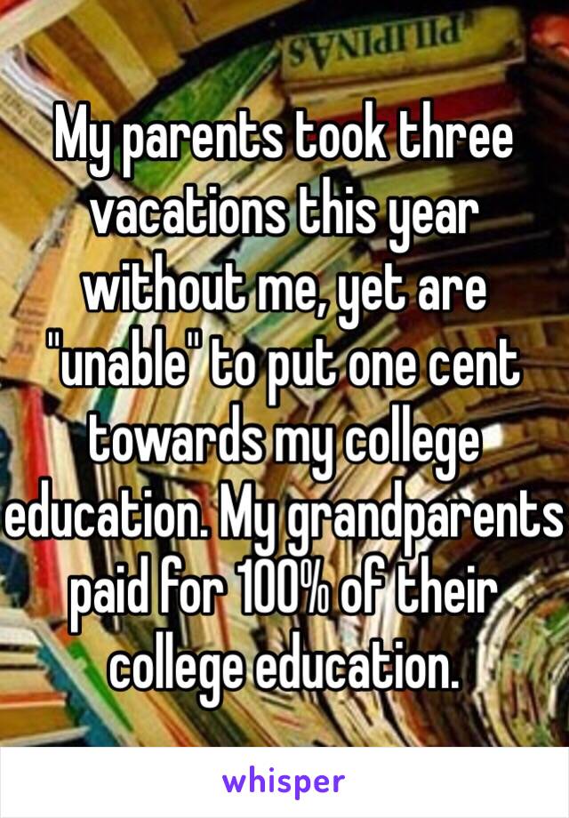 My parents took three vacations this year without me, yet are "unable" to put one cent towards my college education. My grandparents paid for 100% of their college education.